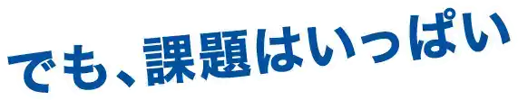 でも、課題はいっぱい