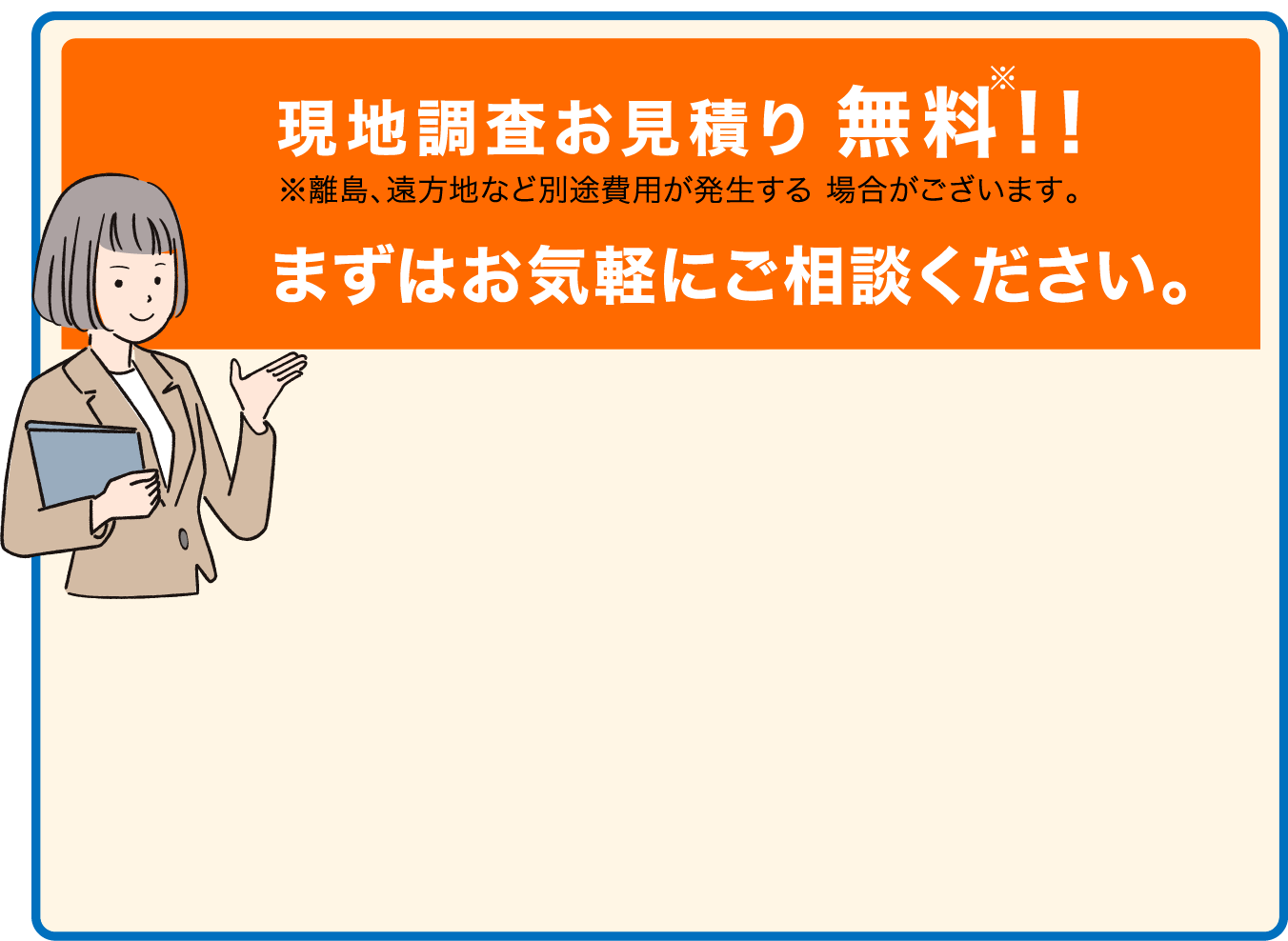 現地調査お見積り無料!!まずはお気軽にご相談ください。※離島、遠方地など別途費用が発生する 場合がございます。
